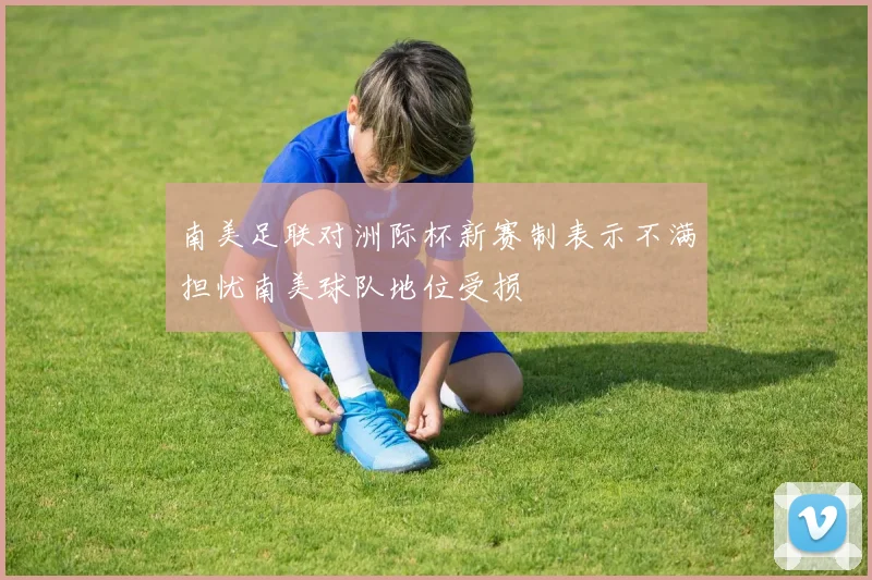 南美足联对洲际杯新赛制表示不满担忧南美球队地位受损