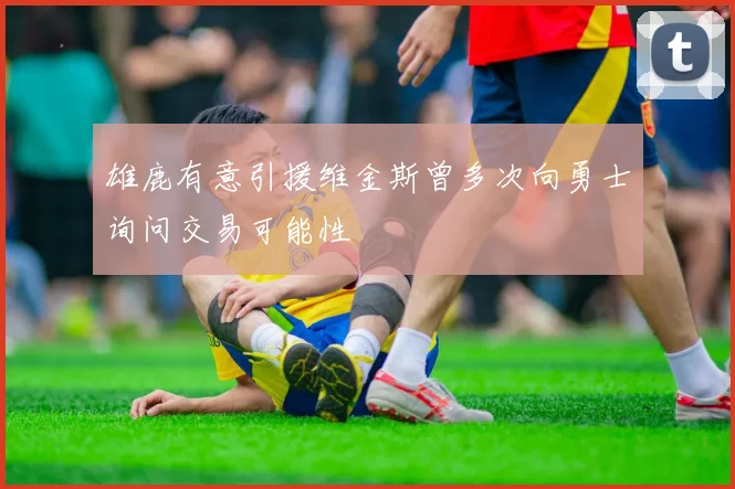 雄鹿有意引援维金斯曾多次向勇士询问交易可能性