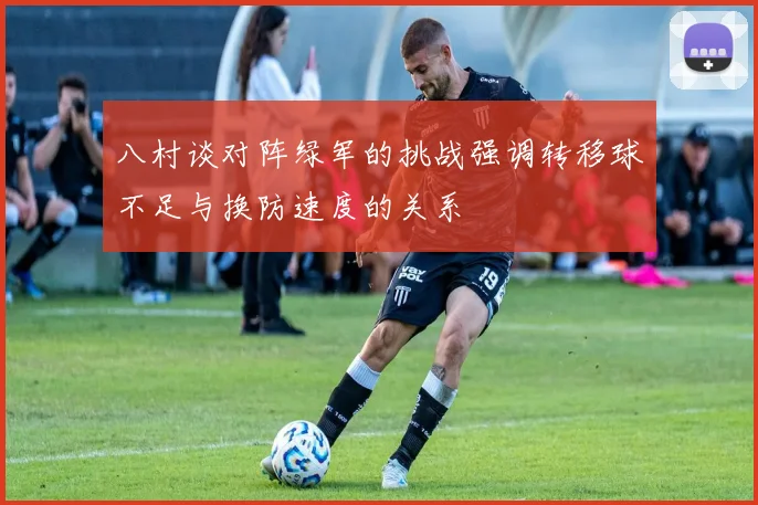 八村谈对阵绿军的挑战强调转移球不足与换防速度的关系