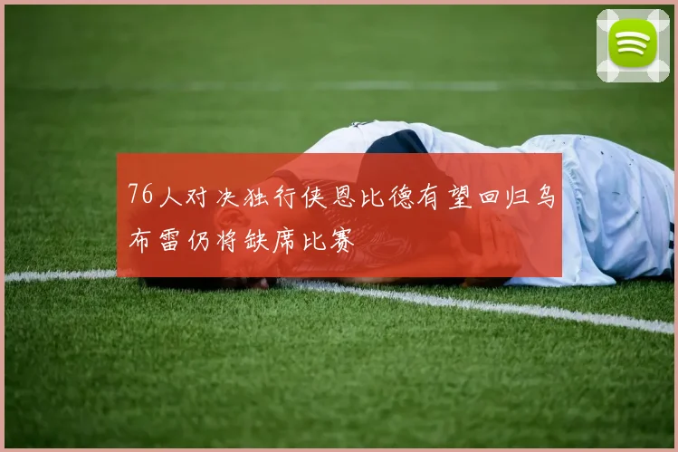 76人对决独行侠恩比德有望回归乌布雷仍将缺席比赛