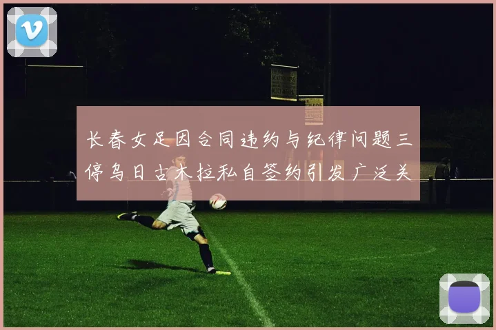 长春女足因合同违约与纪律问题三停乌日古木拉私自签约引发广泛关注