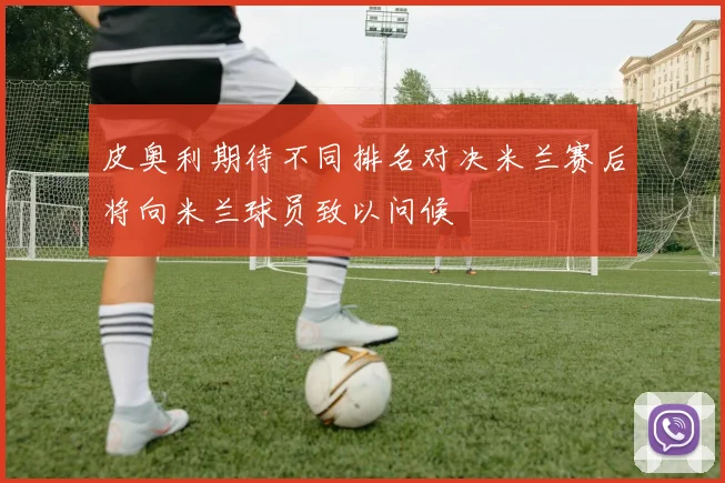 皮奥利期待不同排名对决米兰赛后将向米兰球员致以问候