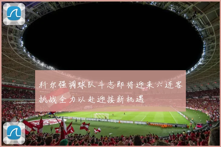 科尔强调球队斗志即将迎来六连客挑战全力以赴迎接新机遇