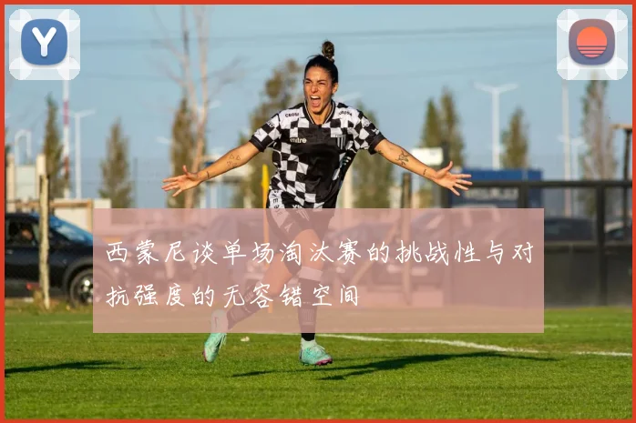 西蒙尼谈单场淘汰赛的挑战性与对抗强度的无容错空间