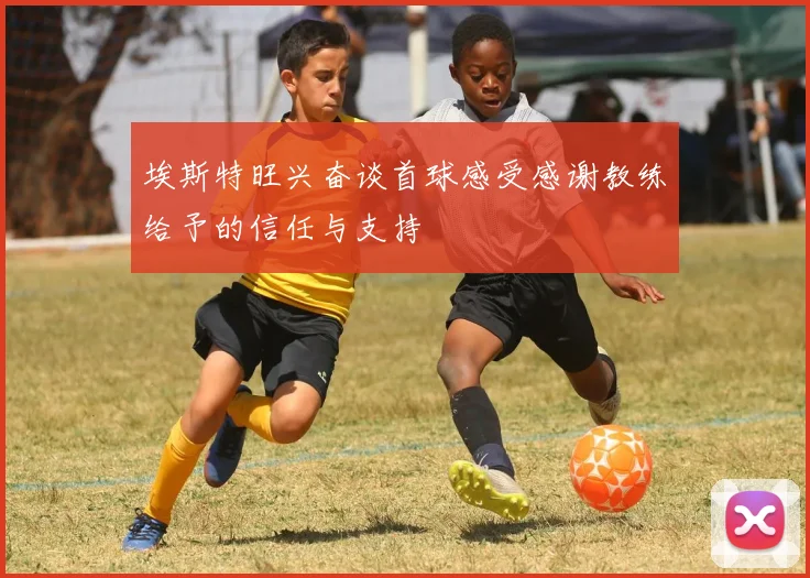 埃斯特旺兴奋谈首球感受感谢教练给予的信任与支持