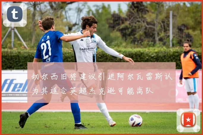 切尔西旧将建议引进阿尔瓦雷斯认为其适合英超杰克逊可能离队