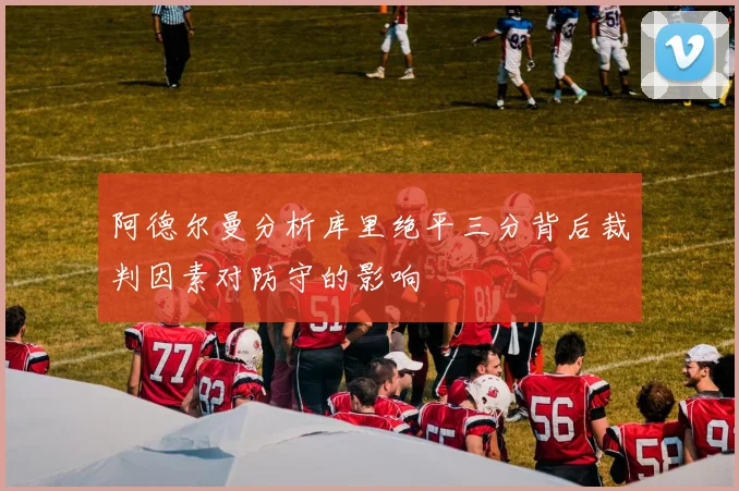 阿德尔曼分析库里绝平三分背后裁判因素对防守的影响