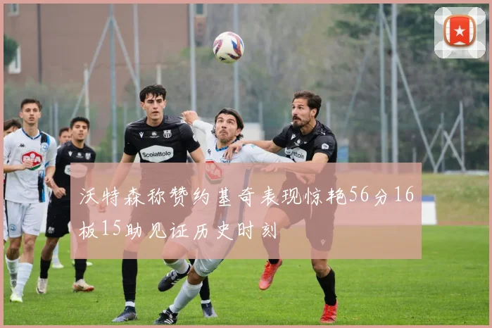 沃特森称赞约基奇表现惊艳56分16板15助见证历史时刻