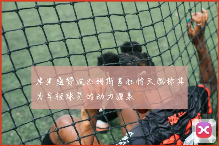 库里盛赞波杰姆斯基独特天赋称其为年轻球员的动力源泉