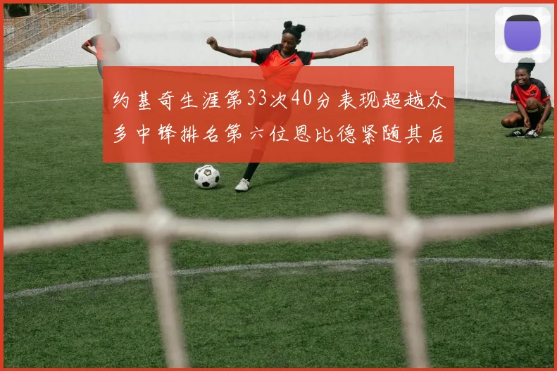 约基奇生涯第33次40分表现超越众多中锋排名第六位恩比德紧随其后
