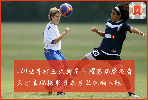 U20世界杯五大新星闪耀赛场摩洛哥天才表现抢眼日本后卫双响入账