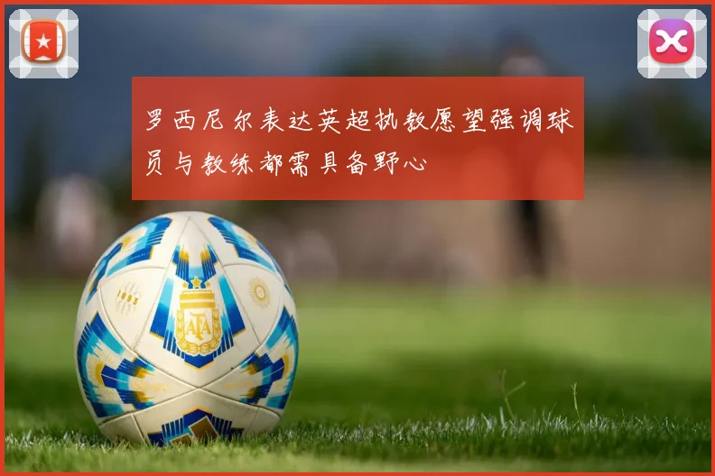罗西尼尔表达英超执教愿望强调球员与教练都需具备野心