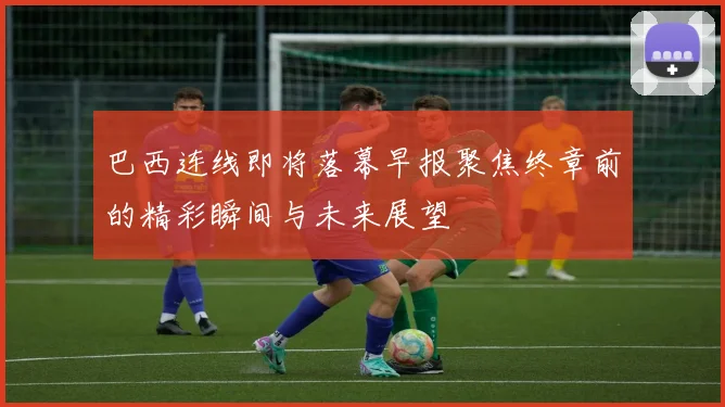 巴西连线即将落幕早报聚焦终章前的精彩瞬间与未来展望
