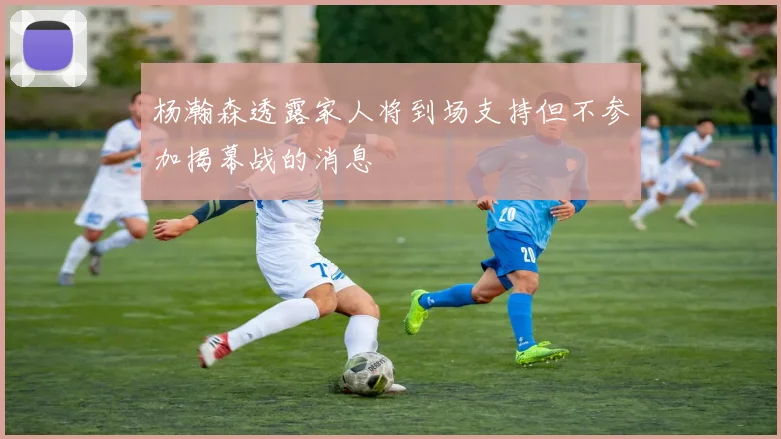 杨瀚森透露家人将到场支持但不参加揭幕战的消息