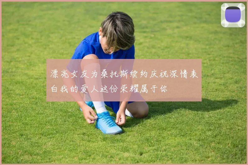 漂亮女友为桑托斯续约庆祝深情表白我的爱人这份荣耀属于你