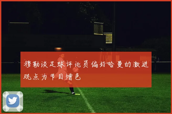 穆勒谈足球评论员偏好哈曼的激进观点为节目增色