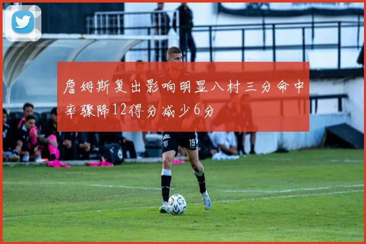 詹姆斯复出影响明显八村三分命中率骤降12得分减少6分