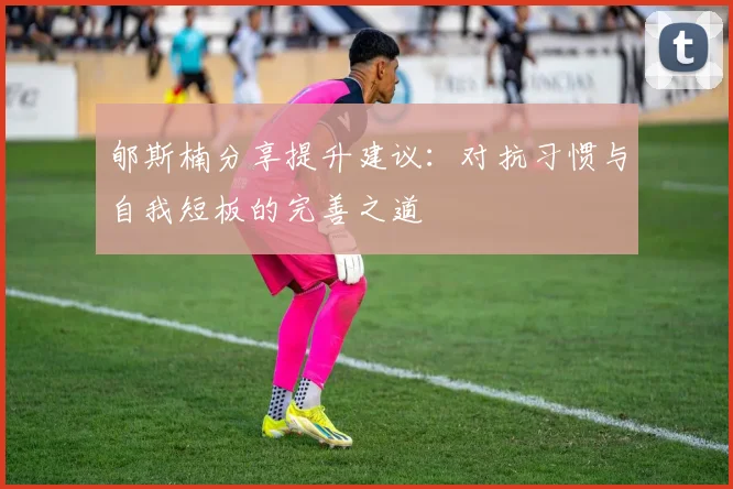 郇斯楠分享提升建议：对抗习惯与自我短板的完善之道