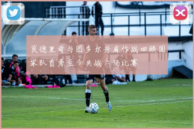 莫德里奇与图多尔并肩作战回顾国家队首秀至今共战六场比赛