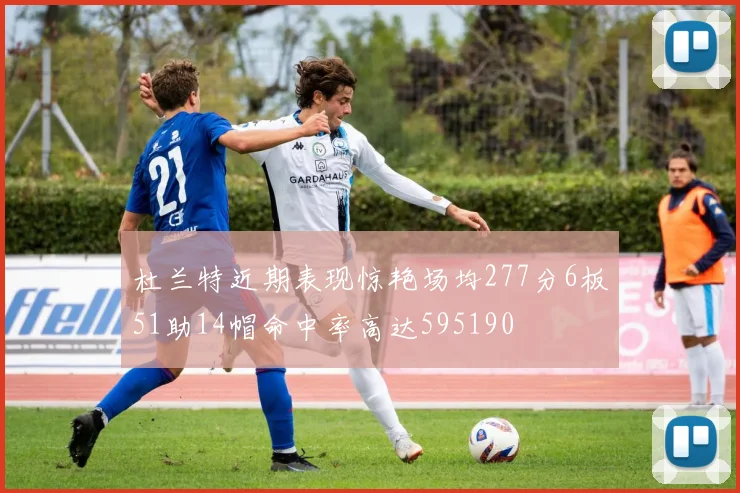 杜兰特近期表现惊艳场均277分6板51助14帽命中率高达595190