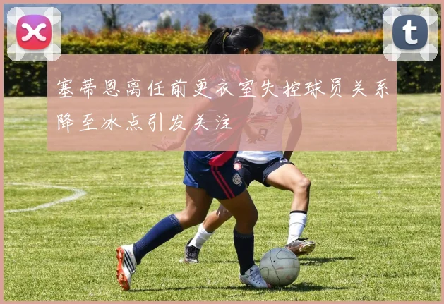 塞蒂恩离任前更衣室失控球员关系降至冰点引发关注