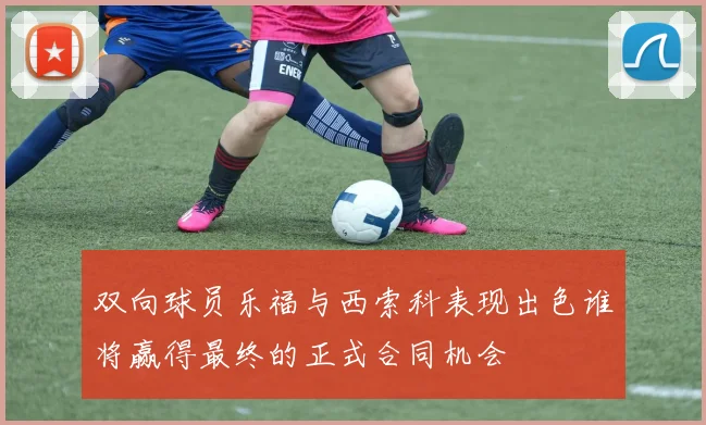双向球员乐福与西索科表现出色谁将赢得最终的正式合同机会