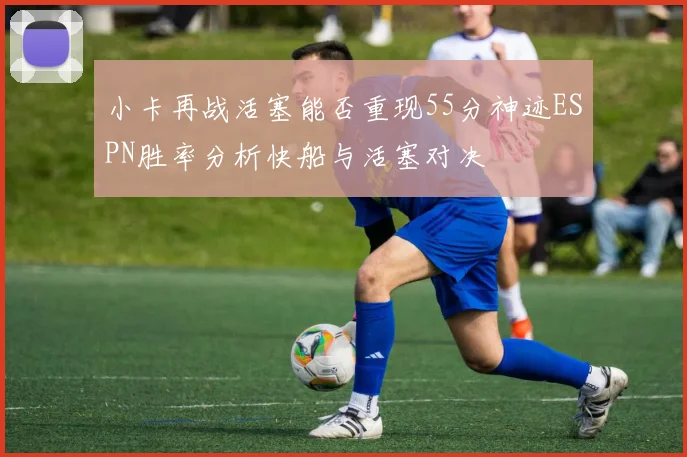 小卡再战活塞能否重现55分神迹ESPN胜率分析快船与活塞对决