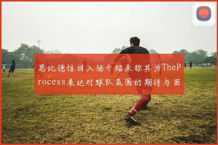 恩比德惊讶入场介绍未称其为TheProcess表达对球队氛围的期待与困惑