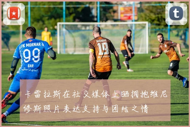 卡雷拉斯在社交媒体上晒拥抱维尼修斯照片表达支持与团结之情